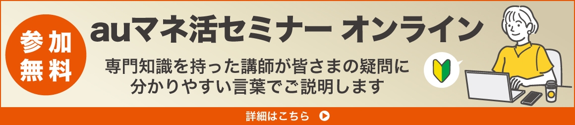 【参加無料】auマネ活セミナー オンライン　専門知識を持った講師が皆さまの疑問に分かりやすい言葉でご説明します　詳細はこちら