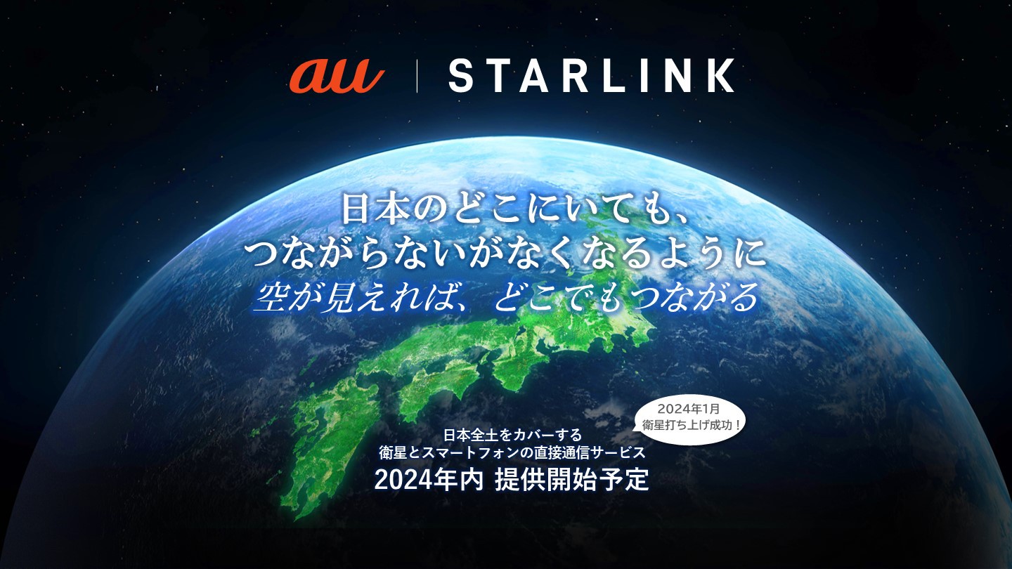 au Starlink 日本のどこにいても、つながらないがなくなるように 空が見えれば、どこでもつながる 日本全土をカバーする衛星とスマートフォンの直接通信サービス 2024年内提供開始予定 2024年1月衛星打ち上げ成功！
