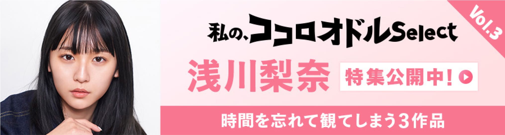 私の、ココロオドルSelect Vol.3 浅川梨奈 特集公開中! 時間を忘れて観てしまう3作品