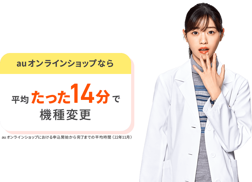 auオンラインショップなら平均たった14分で機種変更。 au オンラインショップにおける申込開始から完了までの平均時間（22年11月）