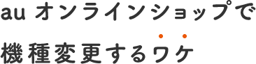 au オンラインショップで 機種変更するわけ