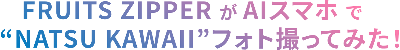 FRUITS ZIPPERがAIスマホで“NATSU KAWAII”フォト撮ってみた!