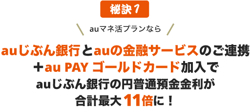 秘訣1 auマネ活プランなら、auじぶん銀行とauの金融サービスのご連携＋au PAY ゴールドカード加入でauじぶん銀行の円普通預金金利が最大11倍に！
