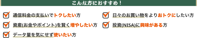 こんな方におすすめ!通信料の支払いでトクしたい方、日々のお買い物をよりおトクにしたい方、資産(お金やポイント)を賢く増やしたい方、投資(NISA)に興味がある方、データ量を気にせず使いたい方